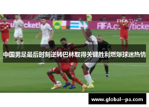 中国男足最后时刻逆转巴林取得关键胜利燃爆球迷热情